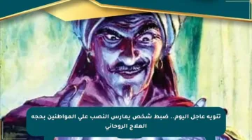 تنويه عاجل اليوم.. ضبط شخص يمارس النصب على المواطنين بحجة العلاج الروحاني